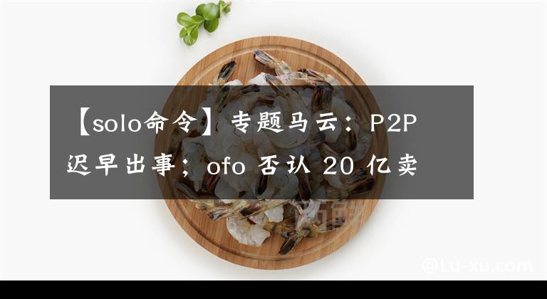 【solo命令】专题马云:P2P 迟早出事;ofo 否认 20 亿卖身滴滴|极客头条
