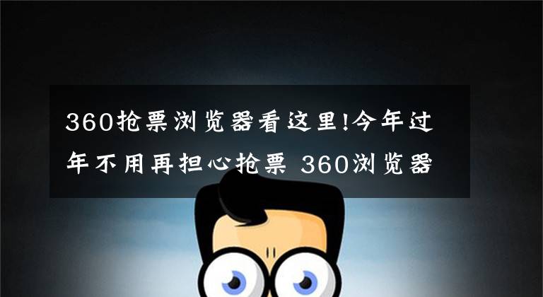 360抢票浏览器看这里!今年过年不用再担心抢票 360浏览器最新智能帮你解决