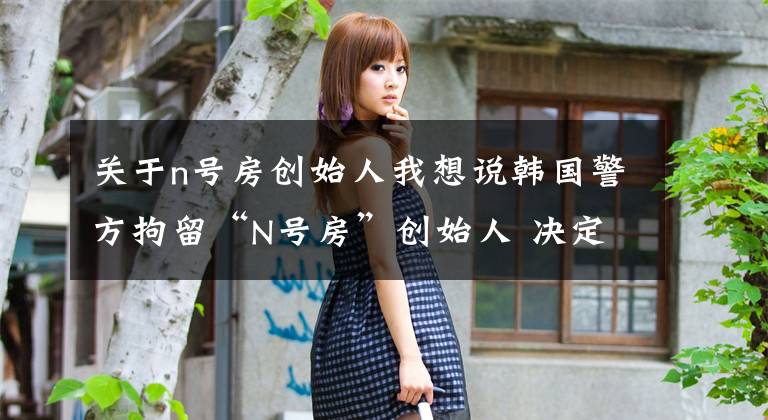 关于n号房创始人我想说韩国警方拘留“N号房”创始人 决定公开其个人信息