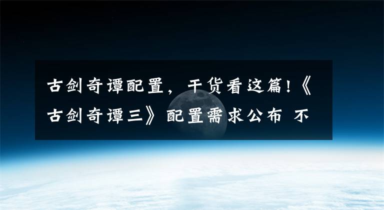古剑奇谭配置,干货看这篇!《古剑奇谭三》配置需求公布 不同分辨率截图对比