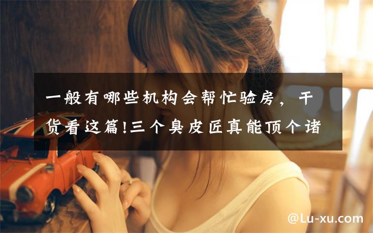 一般有哪些机构会帮忙验房，干货看这篇!三个臭皮匠真能顶个诸葛亮？如何找到一个靠谱的验房师？