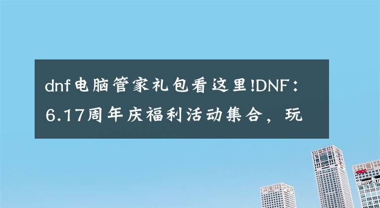 dnf电脑管家礼包看这里!DNF:6.17周年庆福利活动集合,玩家们赶紧“抄笔记”