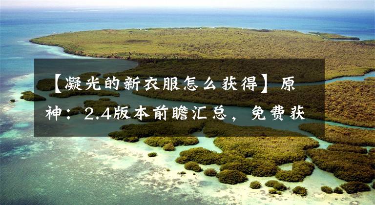 【凝光的新衣服怎么获得】原神:2.4版本前瞻汇总,免费获得十纠缠之缘+一四星+一新皮肤