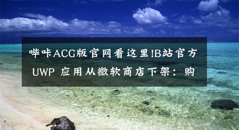 哔咔ACG版官网看这里!B站官方 UWP 应用从微软商店下架:购买记录彻底消失