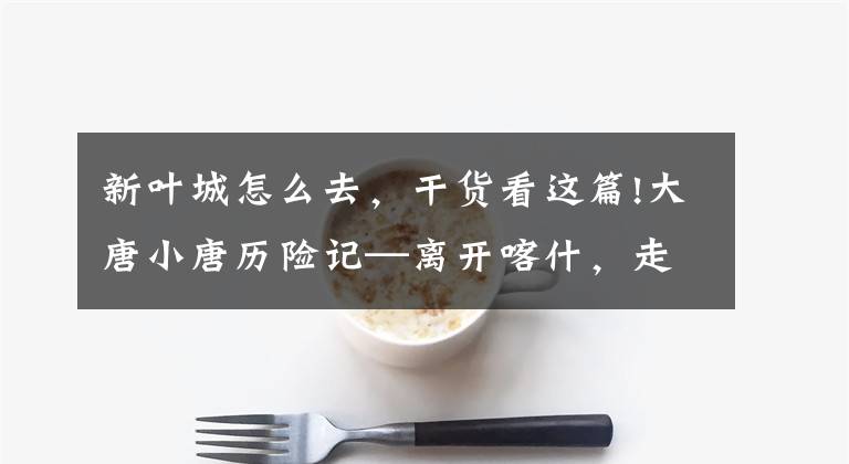 新叶城怎么去,干货看这篇!大唐小唐历险记—离开喀什,走近新疆进藏最后一县——叶城