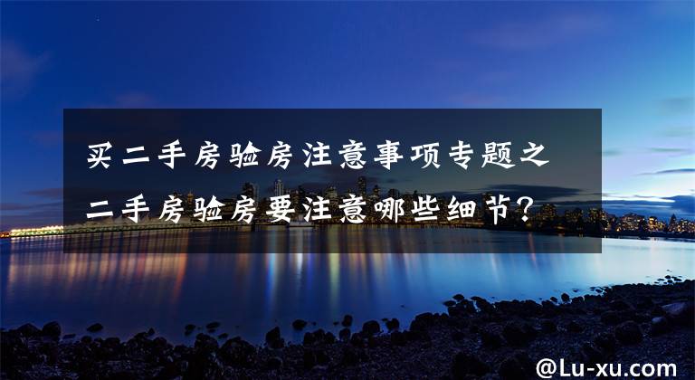 买二手房验房注意事项专题之二手房验房要注意哪些细节?一点都不能忽略