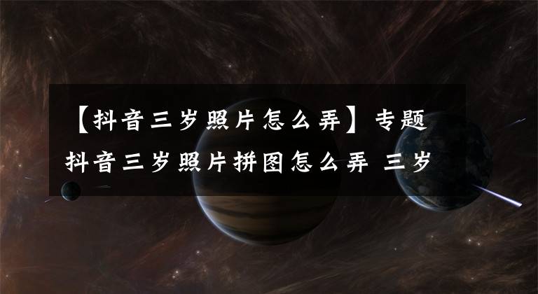 【抖音三岁照片怎么弄】专题抖音三岁照片拼图怎么弄 三岁照片拼图制作教程