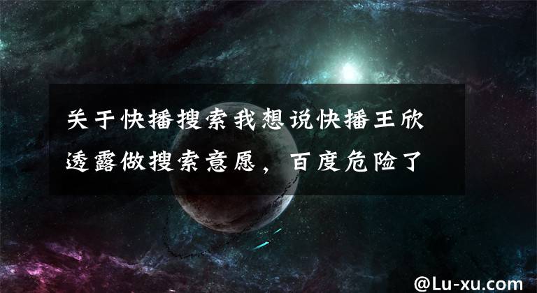 关于快播搜索我想说快播王欣透露做搜索意愿，百度危险了？