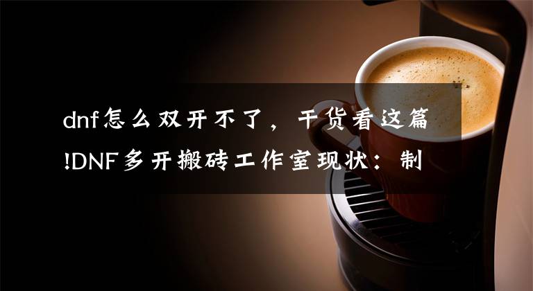 dnf怎么双开不了,干货看这篇!DNF多开搬砖工作室现状:制裁封号持续不断,双开系统或将取消