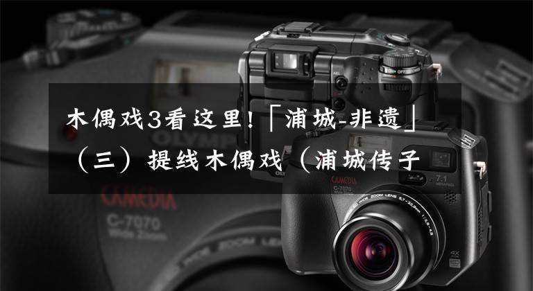 木偶戏3看这里!「浦城-非遗」(三)提线木偶戏(浦城传子木偶)丝线传承更传神