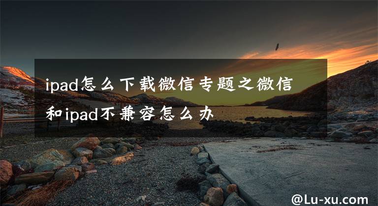 ipad怎么下载微信专题之微信和ipad不兼容怎么办