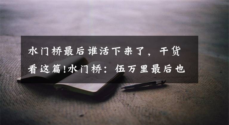 水门桥最后谁活下来了，干货看这篇!水门桥：伍万里最后也牺牲了？《士兵突击》道出真相，残忍又扎心