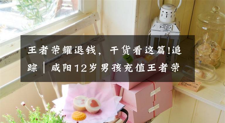王者荣耀退钱，干货看这篇!追踪｜咸阳12岁男孩充值王者荣耀2万余元 记者采访后退回13325元