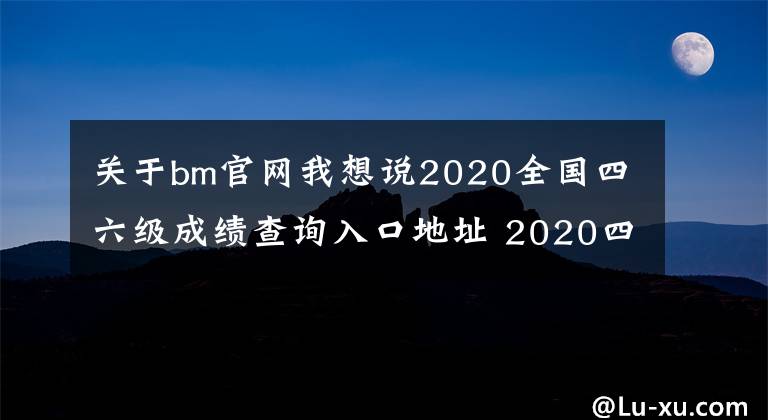关于bm官网我想说2020全国四六级成绩查询入口地址 2020四六级准考证号查询