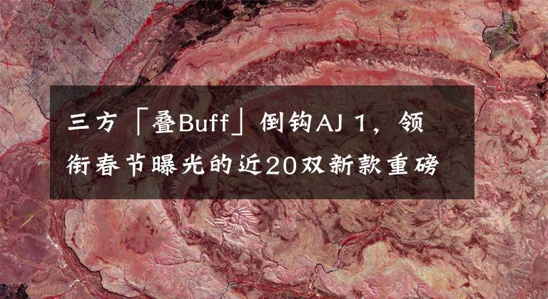 三方「叠Buff」倒钩AJ 1,领衔春节曝光的近20双新款重磅