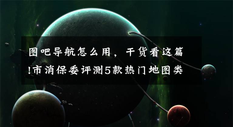 图吧导航怎么用,干货看这篇!市消保委评测5款热门地图类APP:百度地图获取敏感权限最多