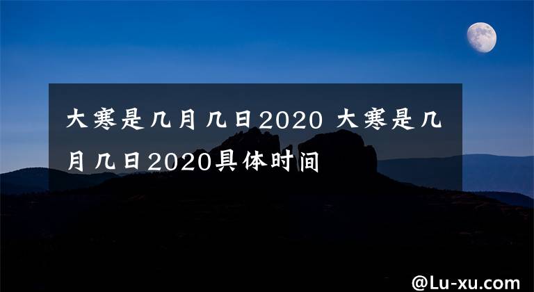 大寒是几月几日2020 大寒是几月几日2020具体时间