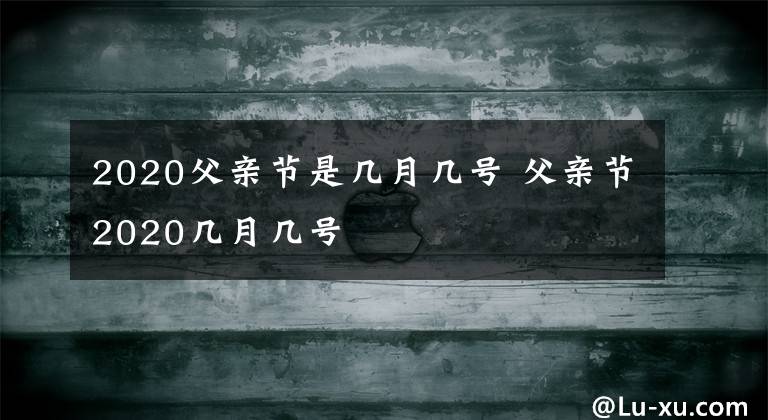 2020父亲节是几月几号 父亲节2020几月几号