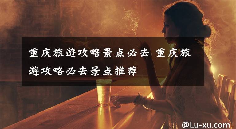 重庆旅游攻略景点必去 重庆旅游攻略必去景点推荐