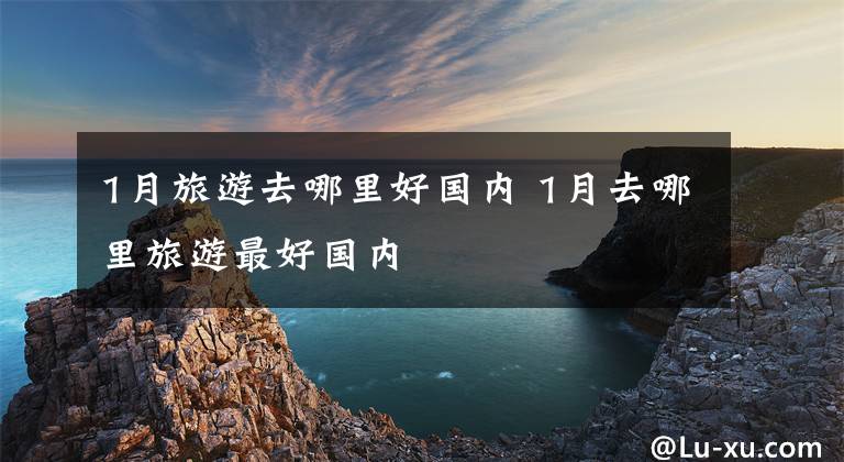 1月旅游去哪里好国内 1月去哪里旅游最好国内