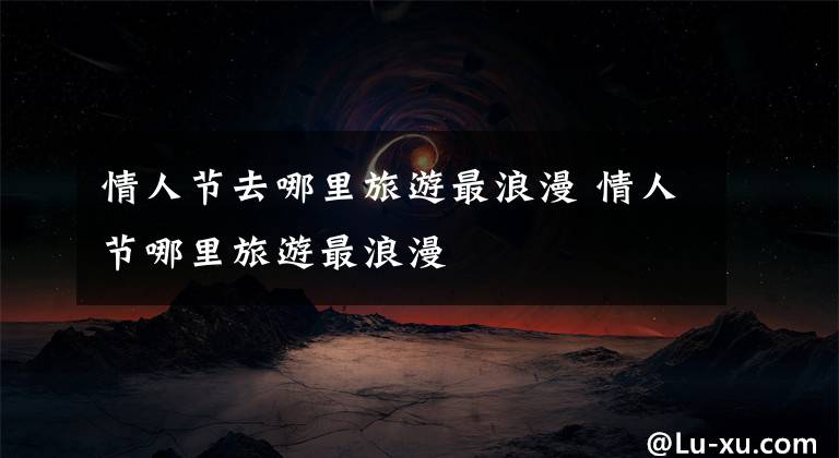 情人节去哪里旅游最浪漫 情人节哪里旅游最浪漫