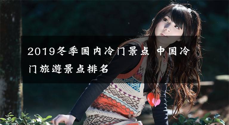 2019冬季国内冷门景点 中国冷门旅游景点排名
