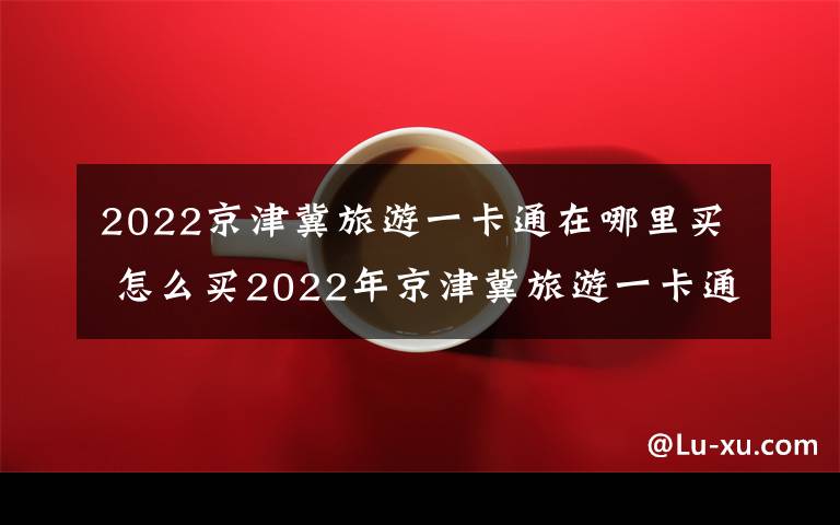 2022京津冀旅游一卡通在哪里买 怎么买2022年京津冀旅游一卡通