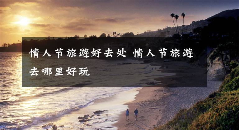 情人节旅游好去处 情人节旅游去哪里好玩