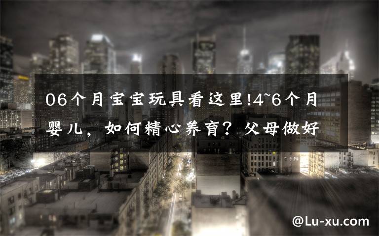 06个月宝宝玩具看这里!4~6个月婴儿,如何精心养育?父母做好这些细节,宝宝健康又聪明