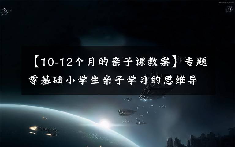 【10-12个月的亲子课教案】专题零基础小学生亲子学习的思维导图课教案第二课