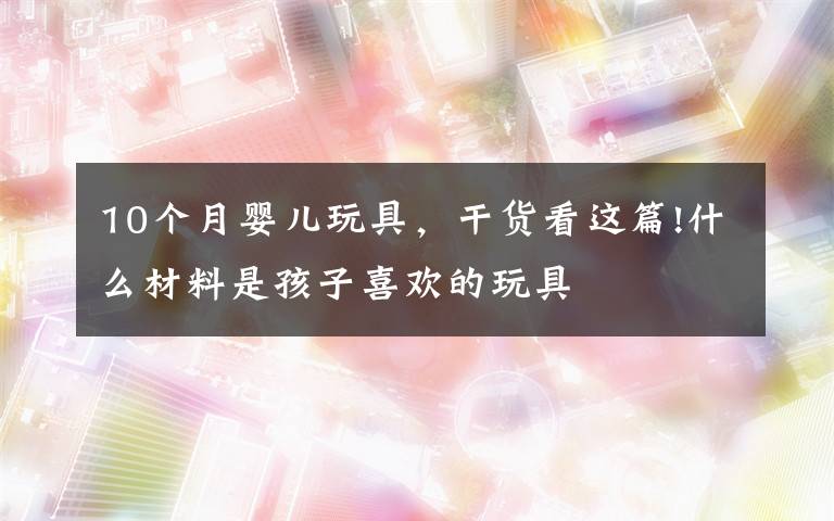 10个月婴儿玩具,干货看这篇!什么材料是孩子喜欢的玩具