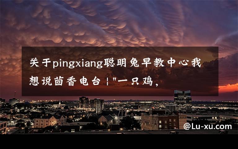关于pingxiang聪明兔早教中心我想说茴香电台 | "一只鸡,二会飞?"伴你长大的方言童谣,还记得多少?