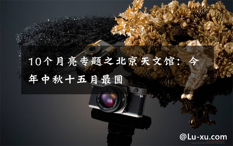 10个月亮专题之北京天文馆:今年中秋十五月最圆