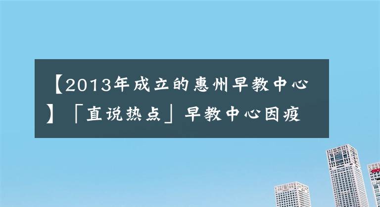 【2013年成立的惠州早教中心】「直说热点」早教中心因疫情迟未复课,反扣除家长预付费被起诉