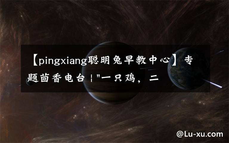 【pingxiang聪明兔早教中心】专题茴香电台 | "一只鸡,二会飞?"伴你长大的方言童谣,还记得多少?