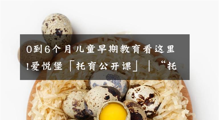 0到6个月儿童早期教育看这里!爱悦堡「托育公开课」|“托育”在0-3岁成长阶段中究竟有多重要