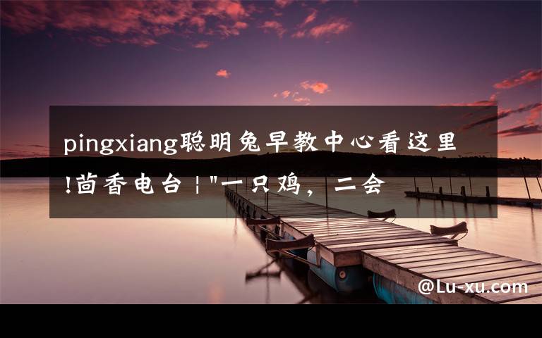 pingxiang聪明兔早教中心看这里!茴香电台 | "一只鸡,二会飞?"伴你长大的方言童谣,还记得多少?