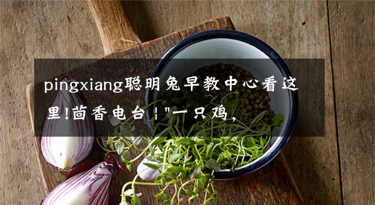 pingxiang聪明兔早教中心看这里!茴香电台 | "一只鸡,二会飞?"伴你长大的方言童谣,还记得多少?