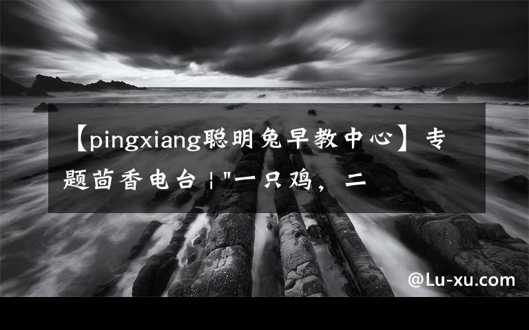 【pingxiang聪明兔早教中心】专题茴香电台 | "一只鸡,二会飞?"伴你长大的方言童谣,还记得多少?