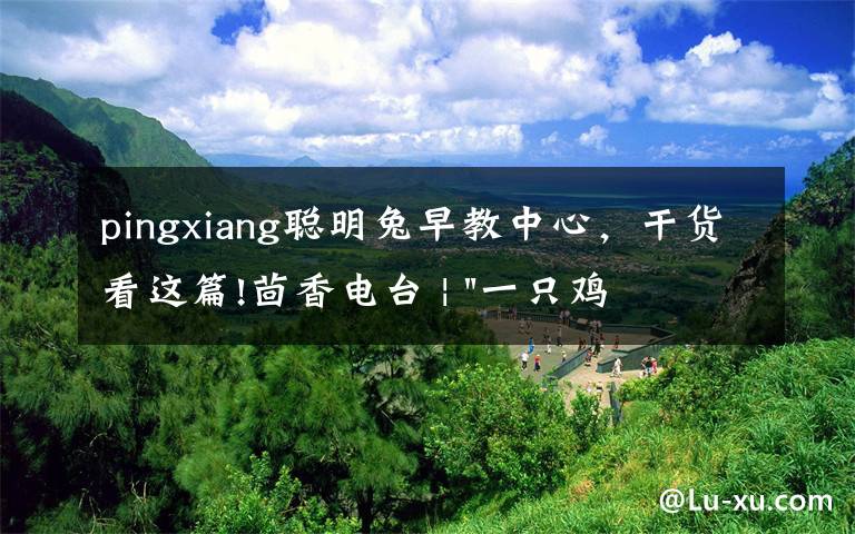 pingxiang聪明兔早教中心,干货看这篇!茴香电台 | "一只鸡,二会飞?"伴你长大的方言童谣,还记得多少?