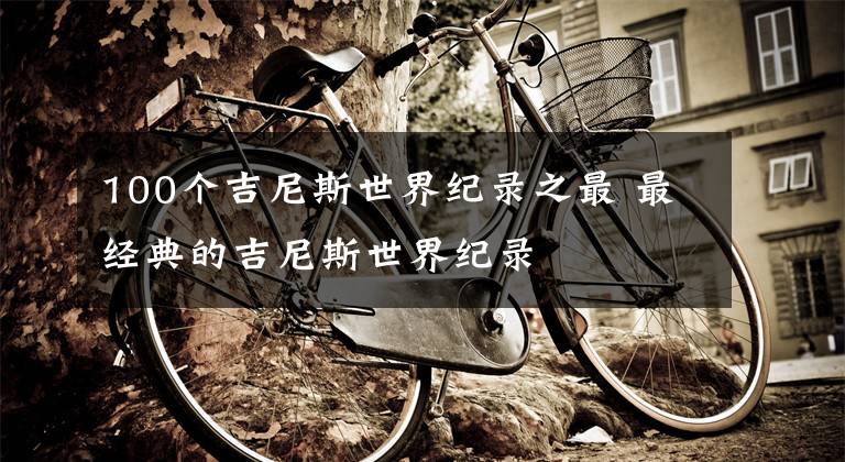 100个吉尼斯世界纪录之最 最经典的吉尼斯世界纪录