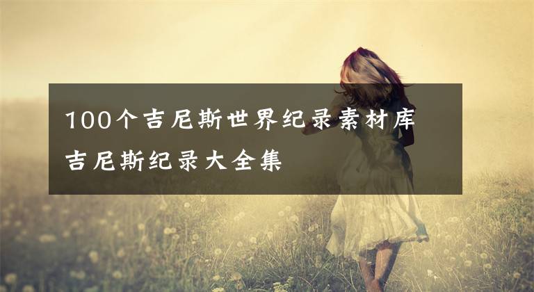 100个吉尼斯世界纪录素材库 吉尼斯纪录大全集