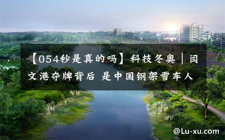 【054秒是真的吗】科技冬奥|闫文港夺牌背后 是中国钢架雪车人的科研探索