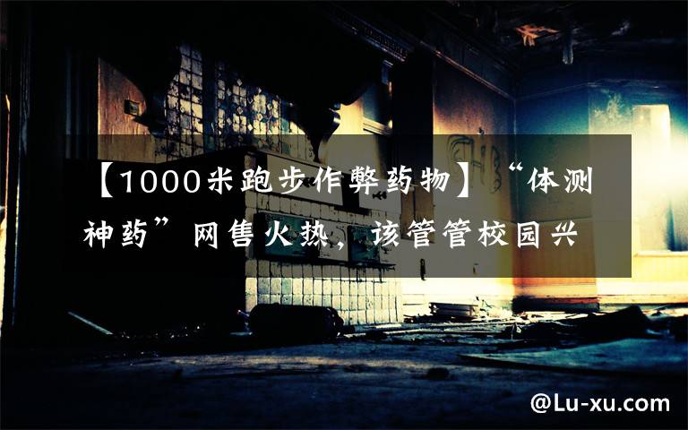 【1000米跑步作弊药物】“体测神药”网售火热,该管管校园兴奋剂了