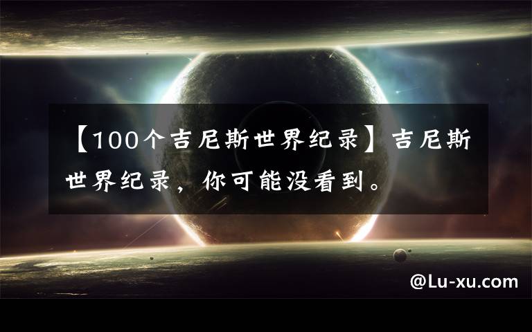 【100个吉尼斯世界纪录】吉尼斯世界纪录,你可能没看到。