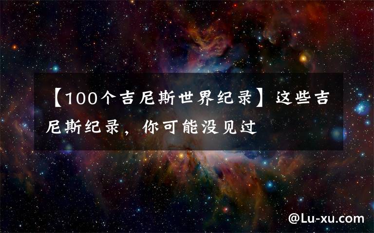 【100个吉尼斯世界纪录】这些吉尼斯纪录,你可能没见过