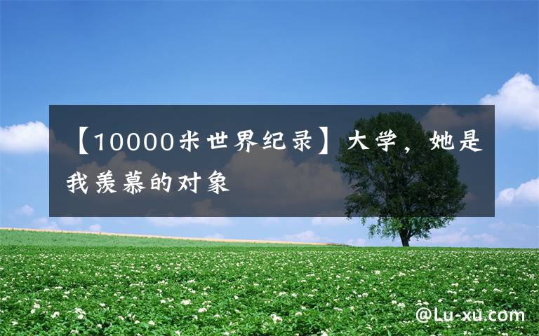 【10000米世界纪录】大学,她是我羡慕的对象