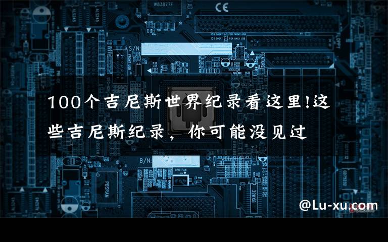 100个吉尼斯世界纪录看这里!这些吉尼斯纪录,你可能没见过