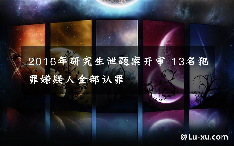 2016年研究生泄题案开审 13名犯罪嫌疑人全部认罪