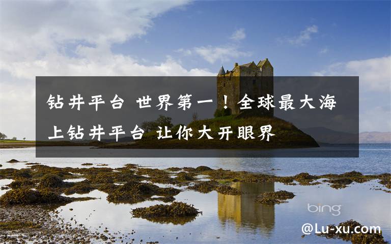 钻井平台 世界第一!全球最大海上钻井平台 让你大开眼界